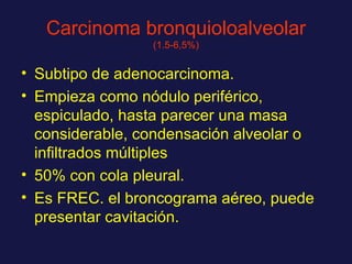 Carcinoma bronquioloalveolar  (1.5-6,5%) Subtipo de adenocarcinoma. Empieza como nódulo periférico, espiculado, hasta parecer una masa considerable, condensación alveolar o infiltrados múltiples 50% con cola pleural. Es FREC. el broncograma aéreo, puede presentar cavitación. 
