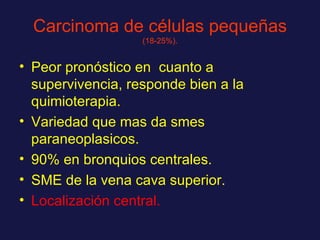 Carcinoma de células pequeñas   (18-25%). Peor pronóstico en  cuanto a supervivencia, responde bien a la quimioterapia. Variedad que mas da smes paraneoplasicos. 90% en bronquios centrales. SME de la vena cava superior. Localización central. 