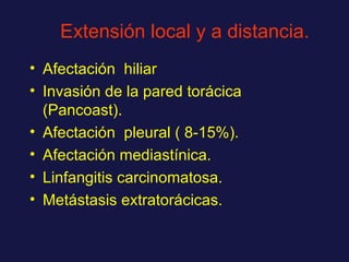 Extensión local y a distancia. Afectación  hiliar Invasión de la pared torácica (Pancoast). Afectación  pleural ( 8-15%). Afectación mediastínica. Linfangitis carcinomatosa. Metástasis extratorácicas. 
