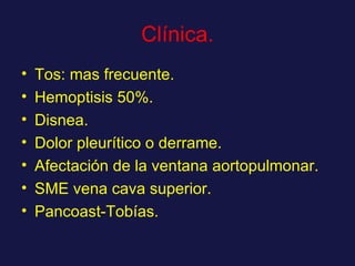 Clínica. Tos: mas frecuente. Hemoptisis 50%. Disnea. Dolor pleurítico o derrame. Afectación de la ventana aortopulmonar. SME vena cava superior. Pancoast-Tobías. 