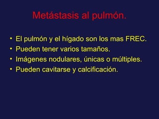 Metástasis al pulmón. El pulmón y el hígado son los mas FREC. Pueden tener varios tamaños. Imágenes nodulares, únicas o múltiples. Pueden cavitarse y calcificación. 