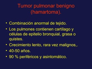Tumor pulmonar benigno (hamartoma). Combinación anormal de tejido. Los pulmones contienen cartílago y células de epitelio bronquial, grasa o quistes. Crecimiento lento, rara vez malignos,. 40-50 años. 90 % periféricos y asintomático. 