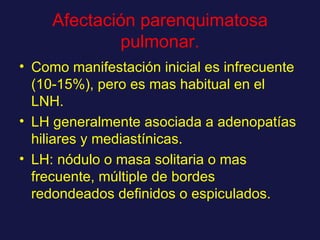 Afectación parenquimatosa pulmonar. Como manifestación inicial es infrecuente (10-15%), pero es mas habitual en el LNH. LH generalmente asociada a adenopatías hiliares y mediastínicas.  LH: nódulo o masa solitaria o mas frecuente, múltiple de bordes redondeados definidos o espiculados. 