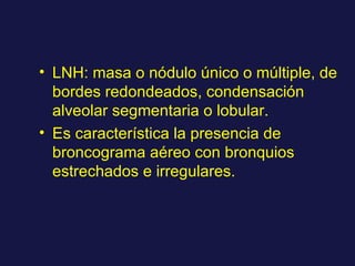 LNH: masa o nódulo único o múltiple, de bordes redondeados, condensación alveolar segmentaria o lobular. Es característica la presencia de broncograma aéreo con bronquios estrechados e irregulares. 