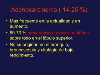Adenocarcinoma ( 14-25 %). Mas frecuente en la actualidad y en aumento. 60-70 %  presentación nodular periférica  sobre todo en el lóbulo superior. No se originan en el bronquio, broncoscopia y citología de bajo rendimiento. 