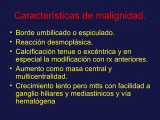 Características de malignidad. Borde umbilicado o espiculado. Reacción desmoplásica. Calcificación tenue o excéntrica y en especial la modificación con rx anteriores. Aumento como masa central y multicentralidad. Crecimiento lento pero mtts con facilidad a ganglio hiliares y mediastinicos y vía hematógena 