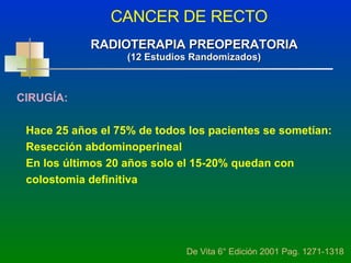 CANCER DE RECTO De Vita 6° Edición 2001 Pag. 1271-1318 RADIOTERAPIA PREOPERATORIA (12 Estudios Randomizados) CIRUGÍA: Hace 25 años el 75% de todos los pacientes se sometían: Resección abdominoperineal  En los últimos 20 años solo el 15-20% quedan con  colostomia definitiva 