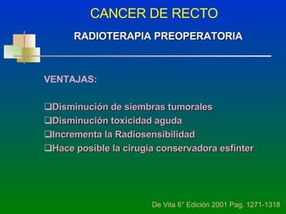 CANCER DE RECTO De Vita 6° Edición 2001 Pag. 1271-1318 RADIOTERAPIA PREOPERATORIA VENTAJAS: Disminución de siembras tumorales Disminución toxicidad aguda Incrementa la Radiosensibilidad Hace posible la cirugía conservadora esfínter 
