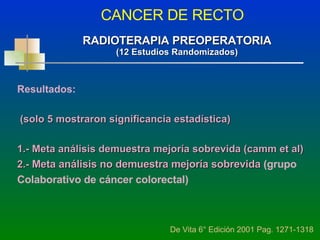 CANCER DE RECTO De Vita 6° Edición 2001 Pag. 1271-1318 RADIOTERAPIA PREOPERATORIA (12 Estudios Randomizados) Resultados: (solo 5 mostraron significancia estadística) 1.- Meta análisis demuestra mejoría sobrevida (camm et al) 2.-  Meta análisis no demuestra mejoría sobrevida   (grupo Colaborativo de cáncer colorectal) 