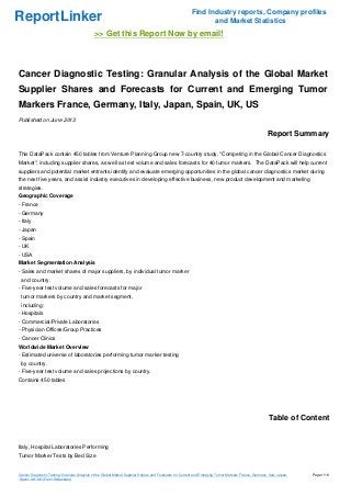 ReportLinker Find Industry reports, Company profiles
and Market Statistics
>> Get this Report Now by email!
Cancer Diagnostic Testing: Granular Analysis of the Global Market
Supplier Shares and Forecasts for Current and Emerging Tumor
Markers France, Germany, Italy, Japan, Spain, UK, US
Published on June 2013
Report Summary
This DataPack contain 450 tables from Venture Planning Group new 7-country study, "Competing in the Global Cancer Diagnostics
Market", including supplier shares, as well as test volume and sales forecasts for 40 tumor markers. The DataPack will help current
suppliers and potential market entrants identify and evaluate emerging opportunities in the global cancer diagnostics market during
the next five years, and assist industry executives in developing effective business, new product development and marketing
strategies.
Geographic Coverage
- France
- Germany
- Italy
- Japan
- Spain
- UK
- USA
Market Segmentation Analysis
- Sales and market shares of major suppliers, by individual tumor marker
and country.
- Five-year test volume and sales forecasts for major
tumor markers by country and market segment,
including:
- Hospitals
- Commercial/Private Laboratories
- Physician Offices/Group Practices
- Cancer Clinics
Worldwide Market Overview
- Estimated universe of laboratories performing tumor marker testing
by country.
- Five-year test volume and sales projections by country.
Contains 450 tables
Table of Content
Italy, Hospital Laboratories Performing
Tumor Marker Tests by Bed Size
Cancer Diagnostic Testing: Granular Analysis of the Global Market Supplier Shares and Forecasts for Current and Emerging Tumor Markers France, Germany, Italy, Japan,
Spain, UK, US (From Slideshare)
Page 1/16
 