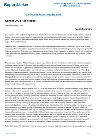 Find Industry reports, Company profiles
ReportLinker                                                                         and Market Statistics



                                  >> Get this Report Now by email!

Cancer Drug Resistance
Published on January 2009

                                                                                                                Report Summary

Drug resistance is the single most important cause of cancer treatment failure and carries a massive burden to patients, healthcare
providers, drug developers and society. It is estimated that Multidrug Resistance (MDR) plays a major role in up to 50% of cancer
cases. Today, most drug therapies involve multiple agents, as it is almost universally the case that single drugs (or single-target
drugs) will encounter resistance.


This report gives a comprehensive review of resistance-associated changes and mechanisms for approved cancer drugs (60 drug
classes) and Phase III candidates, as well as an examination of how developers are tackling drug resistance using novel agents and
new drug combinations. This report looks at every general class of cancer drug in the pipeline or launched (around 400, representing
2000+ agents) and has identified all new drug classes from Preclinical through to Phase III, that will provide new strategies to tackle
resistance.



This new report includes i) A Global Resistance Map: a presentation and review of resistance mechanisms or resistance-associated
changes at the gene, protein or functional level reported for currently approved cancer drugs, covering 60 general cancer drug
classes and 190 agents ii) Drug Pipeline: a presentation of the entire anticancer drug development pipeline (2000+ agents from
approx. 400 general drug classes), from preclinical to launched, including mechanisms of action of individual drugs iii) New Drug
Mechanisms: new cancer agents in the development pipeline (i.e. drug mechanisms not previously developed in any previous drug
development phase), representing 157, 56, 84 and 37 new drug classes at preclinical, phase I, phase II and phase III, respectively iv)
Strategies to Combat Cancer Drug Resistance: including targeting, bypassing or exploiting resistance mechanisms, current and new
drug combinations and novel drugs offering new ways to target drug resistance. v) Resistance Biomarkers: a presentation of current
findings at the gene and/or protein level for all currently launched anticancer drugs, that offer potential resistance biomarkers for drug
discovery, diagnostics and therapy decisions.


Cancer Drug Resistance: Anticancer drugs fail to kill cancer cells for a number of reasons. These include kinetic factors, where drugs
fail to reach tumours, are poorly absorbed or metabolically deactivated. Drug resistance mechanisms are either innate, where they
are intrinsic to the cancer or acquired, which occurs due to adaptive changes in response to therapy and due to the selection of
survival phenotypes. Today, new drug combinations are central to the strategy to combat resistance and this report estimates (from
trials in the US & UK) that 40-50% of current cancer drug trials involve multiple drug combinations. These include combinations of
established small molecule drugs with others, with new agents or with immunotherapeutic molecules. Targeting Resistance
Mechanisms: Advancing knowledge at the gene and protein level in cancer cells is enabling scientists to better understand
interconnected pathways involved cell cycle control, cell signaling and cell death and this is enabling viability-critical targets or target
combinations to be more readily identified. In developing new combination drug therapies, a key goal is to identify targets that
together represent an Achilles Heel to the cell. For example, scientists have reported that BRCA1 or BRCA2 mutant cells, which show
defective DNA maintenance, are very sensitive to inhibitors of another genome maintenance pathway. These studies showed that
inhibitors of the enzyme PARP (Poly(ADP-Ribose) polymerase) are able to kill cells that are defective in BRCA1 or BRCA2 at very
low concentrations, compared to normal cancer cells. This illustrates the potential of targeting co-supportive or co-dependent
pathways. Resistance data (at the gene and protein level), cited in this report, provides a comprehensive and detailed update of
scientists' findings on cancer drug resistance, to assist efforts to better understand and target the associated mechanisms.


Further Information: This report also reviews all current phase III anticancer drugs, focusing on novel drug classes that are creating



Cancer Drug Resistance                                                                                                               Page 1/8
 