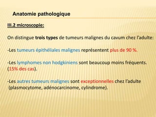 III.2 microscopie:
On distingue trois types de tumeurs malignes du cavum chez l’adulte:
-Les tumeurs épithéliales malignes représentent plus de 90 %.
-Les lymphomes non hodgkiniens sont beaucoup moins fréquents.
(15% des cas).
-Les autres tumeurs malignes sont exceptionnelles chez l’adulte
(plasmocytome, adénocarcinome, cylindrome).
Anatomie pathologique
 