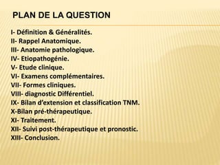 I- Définition & Généralités.
II- Rappel Anatomique.
III- Anatomie pathologique.
IV- Etiopathogénie.
V- Etude clinique.
VI- Examens complémentaires.
VII- Formes cliniques.
VIII- diagnostic Différentiel.
IX- Bilan d’extension et classification TNM.
X-Bilan pré-thérapeutique.
XI- Traitement.
XII- Suivi post-thérapeutique et pronostic.
XIII- Conclusion.
PLAN DE LA QUESTION
 