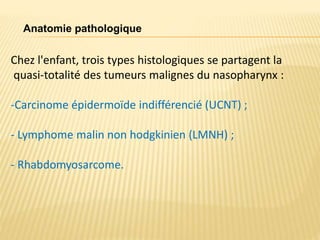 Anatomie pathologique
Chez l'enfant, trois types histologiques se partagent la
quasi-totalité des tumeurs malignes du nasopharynx :
-Carcinome épidermoïde indifférencié (UCNT) ;
- Lymphome malin non hodgkinien (LMNH) ;
- Rhabdomyosarcome.
 