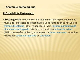 III.3 modalités d’extension :
• Loco-régionale : Les cancers du cavum naissent le plus souvent au
niveau de la fossette de Rosenmüller. De là l'extension se fait vers la
trompe d'Eustache (otite, hypoacousie) vers l'espace parapharyngé
et le muscle ptérygoide (trismus), en haut vers la base du crâne
(déficit des nerfs crâniens), notamment le sinus caverneux, et en bas
le long des vaisseaux jugulaire et carotidien.
Anatomie pathologique
 