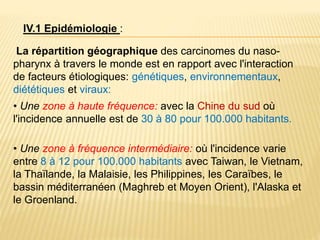 IV.1 Epidémiologie :
La répartition géographique des carcinomes du naso-
pharynx à travers le monde est en rapport avec l'interaction
de facteurs étiologiques: génétiques, environnementaux,
diététiques et viraux:
• Une zone à haute fréquence: avec la Chine du sud où
l'incidence annuelle est de 30 à 80 pour 100.000 habitants.
• Une zone à fréquence intermédiaire: où l'incidence varie
entre 8 à 12 pour 100.000 habitants avec Taiwan, le Vietnam,
la Thaïlande, la Malaisie, les Philippines, les Caraïbes, le
bassin méditerranéen (Maghreb et Moyen Orient), l'Alaska et
le Groenland.
 