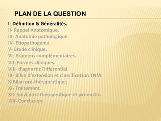 PLAN DE LA QUESTION
I- Définition & Généralités.
II- Rappel Anatomique.
III- Anatomie pathologique.
IV- Etiopathogénie.
V- Etude clinique.
VI- Examens complémentaires.
VII- Formes cliniques.
VIII- diagnostic Différentiel.
IX- Bilan d’extension et classification TNM.
X-Bilan pré-thérapeutique.
XI- Traitement.
XII- Suivi post-thérapeutique et pronostic.
XIII- Conclusion.
 