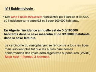 En Algérie l'incidence annuelle est de 5.5/100000
habitants dans le sexe masculin et de 3/100000habitants
dans le sexe féminin.
• Une zone à faible fréquence: représentée par l'Europe et les USA
où l'incidence varie entre 0.5 et 2 pour 100.000 habitants.
IV.1 Epidémiologie :
Le carcinome du nasopharynx se rencontre à tous les âges
mais survient plus tôt que les autres carcinomes
épidermoïdes des voies aéro-digestives supérieures (VADS).
Sexe ratio 1 femme/ 3 hommes.
 
