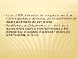  Le taux d’ADN viral serait un bon marqueur et un outil de
suivi thérapeutique et pronostique, ceci comparativement au
dosage des anticorps anti-EBV sériques
 Parallèlement, en 2004,Wong et al. ont montré que la
quantité d’ADN plasmique hyperméthylé serait un bon
marqueur pour le dépistage et la détection précoce des
récidives d’UCNT du cavum.
 