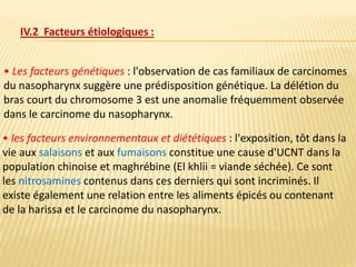 • Les facteurs génétiques : l'observation de cas familiaux de carcinomes
du nasopharynx suggère une prédisposition génétique. La délétion du
bras court du chromosome 3 est une anomalie fréquemment observée
dans le carcinome du nasopharynx.
IV.2 Facteurs étiologiques :
• les facteurs environnementaux et diététiques : l'exposition, tôt dans la
vie aux salaisons et aux fumaisons constitue une cause d'UCNT dans la
population chinoise et maghrébine (El khlii = viande séchée). Ce sont
les nitrosamines contenus dans ces derniers qui sont incriminés. Il
existe également une relation entre les aliments épicés ou contenant
de la harissa et le carcinome du nasopharynx.
 