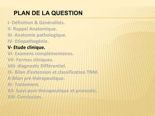 PLAN DE LA QUESTION
I- Définition & Généralités.
II- Rappel Anatomique.
III- Anatomie pathologique.
IV- Etiopathogénie.
V- Etude clinique.
VI- Examens complémentaires.
VII- Formes cliniques.
VIII- diagnostic Différentiel.
IX- Bilan d’extension et classification TNM.
X-Bilan pré-thérapeutique.
XI- Traitement.
XII- Suivi post-thérapeutique et pronostic.
XIII- Conclusion.
 