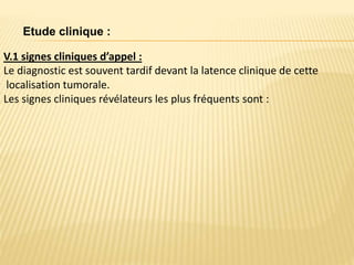 Etude clinique :
V.1 signes cliniques d’appel :
Le diagnostic est souvent tardif devant la latence clinique de cette
localisation tumorale.
Les signes cliniques révélateurs les plus fréquents sont :
 