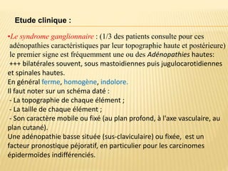 •Le syndrome ganglionnaire : (1/3 des patients consulte pour ces
adénopathies caractéristiques par leur topographie haute et postérieure)
le premier signe est fréquemment une ou des Adénopathies hautes:
+++ bilatérales souvent, sous mastoidiennes puis jugulocarotidiennes
et spinales hautes.
En général ferme, homogène, indolore.
Il faut noter sur un schéma daté :
- La topographie de chaque élément ;
- La taille de chaque élément ;
- Son caractère mobile ou fixé (au plan profond, à l'axe vasculaire, au
plan cutané).
Une adénopathie basse située (sus-claviculaire) ou fixée, est un
facteur pronostique péjoratif, en particulier pour les carcinomes
épidermoïdes indifférenciés.
Etude clinique :
 