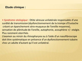 • Syndrome otologique : Otite séreuse unilatérale responsable d’une
surdité de transmission(dysfonctionnement de la trompe d’Eustache
créant un épanchement séro-muqueux de l’oreille moyenne),
sensation de plénitude de l’oreille, autophonie, acouphène +/- otalgie.
Plus rarement otorrhée.
L’examen au miroir du rhinopharynx ou à l’aide d’un nasofibroscope
doit être systématique en présence d’un dysfonctionnement tubaire
chez un adulte d’autant qu’il est unilatéral.
Etude clinique :
 