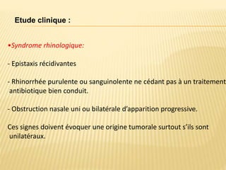 •Syndrome rhinologique:
- Epistaxis récidivantes
- Rhinorrhée purulente ou sanguinolente ne cédant pas à un traitement
antibiotique bien conduit.
- Obstruction nasale uni ou bilatérale d’apparition progressive.
Ces signes doivent évoquer une origine tumorale surtout s’ils sont
unilatéraux.
Etude clinique :
 