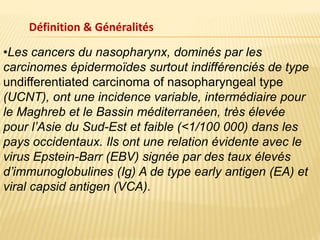 Définition & Généralités
•Les cancers du nasopharynx, dominés par les
carcinomes épidermoïdes surtout indifférenciés de type
undifferentiated carcinoma of nasopharyngeal type
(UCNT), ont une incidence variable, intermédiaire pour
le Maghreb et le Bassin méditerranéen, très élevée
pour l’Asie du Sud-Est et faible (<1/100 000) dans les
pays occidentaux. Ils ont une relation évidente avec le
virus Epstein-Barr (EBV) signée par des taux élevés
d’immunoglobulines (Ig) A de type early antigen (EA) et
viral capsid antigen (VCA).
 