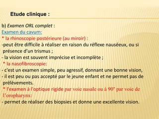b) Examen ORL complet :
Examen du cavum:
* la rhinoscopie postérieure (au miroir) :
-peut être difficile à réaliser en raison du réflexe nauséeux, ou si
présence d’un trismus ;
- la vision est souvent imprécise et incomplète ;
* la nasofibroscopie:
- c'est un examen simple, peu agressif, donnant une bonne vision,
- il est peu ou pas accepté par le jeune enfant et ne permet pas de
prélèvements.
* l'examen à l'optique rigide par voie nasale ou à 90° par voie de
l’oropharynx:
- permet de réaliser des biopsies et donne une excellente vision.
Etude clinique :
 