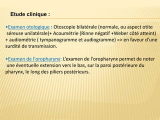 Etude clinique :
•Examen otologique : Otoscopie bilatérale (normale, ou aspect otite
séreuse unilatérale)+ Acoumétrie (Rinne négatif +Weber côté atteint)
+ audiométrie ( tympanogramme et audiogramme) => en faveur d’une
surdité de transmission.
•Examen de l'oropharynx: L’examen de l'oropharynx permet de noter
une éventuelle extension vers le bas, sur la paroi postérieure du
pharynx, le long des piliers postérieurs.
 