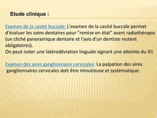 Examen de la cavité buccale: L'examen de la cavité buccale permet
d'évaluer les soins dentaires pour "remise en état" avant radiothérapie
(un cliché panoramique dentaire et l'avis d'un dentiste restent
obligatoires).
On peut noter une latérodéviation linguale signant une atteinte du XII.
Examen des aires ganglionnaire cervicales: La palpation des aires
ganglionnaires cervicales doit être minutieuse et systématique.
Etude clinique :
 