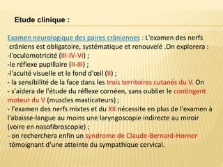 Examen neurologique des paires crâniennes : L'examen des nerfs
crâniens est obligatoire, systématique et renouvelé .On explorera :
-l'oculomotricité (III-IV-VI) ;
-le réflexe pupillaire (II-III) ;
-l'acuité visuelle et le fond d'œil (II) ;
- la sensibilité de la face dans les trois territoires cutanés du V. On
- s'aidera de l'étude du réflexe cornéen, sans oublier le contingent
moteur du V (muscles masticateurs) ;
- l'examen des nerfs mixtes et du XII nécessite en plus de l'examen à
l'abaisse-langue au moins une laryngoscopie indirecte au miroir
(voire en nasofibroscopie) ;
- on recherchera enfin un syndrome de Claude-Bernard-Horner
témoignant d'une atteinte du sympathique cervical.
Etude clinique :
 