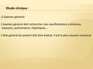 c) Examen général:
L'examen général doit rechercher des manifestations à distance,
osseuses, pulmonaires, hépatiques...
L'état général du patient doit être évalué. Il est le plus souvent conservé.
Etude clinique :
 
