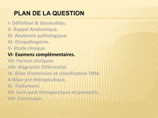 PLAN DE LA QUESTION
I- Définition & Généralités.
II- Rappel Anatomique.
III- Anatomie pathologique.
IV- Etiopathogénie.
V- Etude clinique.
VI- Examens complémentaires.
VII- Formes cliniques.
VIII- diagnostic Différentiel.
IX- Bilan d’extension et classification TNM.
X-Bilan pré-thérapeutique.
XI- Traitement.
XII- Suivi post-thérapeutique et pronostic.
XIII- Conclusion.
 