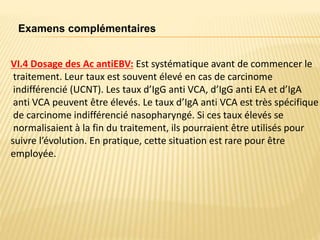 VI.4 Dosage des Ac antiEBV: Est systématique avant de commencer le
traitement. Leur taux est souvent élevé en cas de carcinome
indifférencié (UCNT). Les taux d’IgG anti VCA, d’IgG anti EA et d’IgA
anti VCA peuvent être élevés. Le taux d’IgA anti VCA est très spécifique
de carcinome indifférencié nasopharyngé. Si ces taux élevés se
normalisaient à la fin du traitement, ils pourraient être utilisés pour
suivre l’évolution. En pratique, cette situation est rare pour être
employée.
Examens complémentaires
 