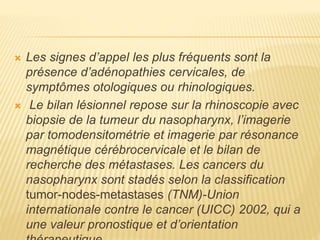  Les signes d’appel les plus fréquents sont la
présence d’adénopathies cervicales, de
symptômes otologiques ou rhinologiques.
 Le bilan lésionnel repose sur la rhinoscopie avec
biopsie de la tumeur du nasopharynx, l’imagerie
par tomodensitométrie et imagerie par résonance
magnétique cérébrocervicale et le bilan de
recherche des métastases. Les cancers du
nasopharynx sont stadés selon la classification
tumor-nodes-metastases (TNM)-Union
internationale contre le cancer (UICC) 2002, qui a
une valeur pronostique et d’orientation
 
