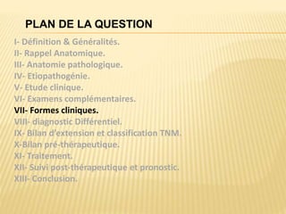 PLAN DE LA QUESTION
I- Définition & Généralités.
II- Rappel Anatomique.
III- Anatomie pathologique.
IV- Etiopathogénie.
V- Etude clinique.
VI- Examens complémentaires.
VII- Formes cliniques.
VIII- diagnostic Différentiel.
IX- Bilan d’extension et classification TNM.
X-Bilan pré-thérapeutique.
XI- Traitement.
XII- Suivi post-thérapeutique et pronostic.
XIII- Conclusion.
 