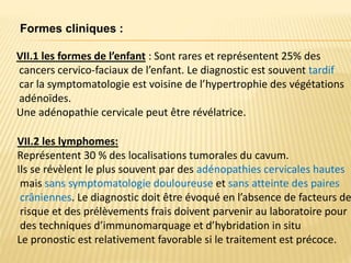VII.1 les formes de l’enfant : Sont rares et représentent 25% des
cancers cervico-faciaux de l’enfant. Le diagnostic est souvent tardif
car la symptomatologie est voisine de l’hypertrophie des végétations
adénoïdes.
Une adénopathie cervicale peut être révélatrice.
Formes cliniques :
VII.2 les lymphomes:
Représentent 30 % des localisations tumorales du cavum.
Ils se révèlent le plus souvent par des adénopathies cervicales hautes
mais sans symptomatologie douloureuse et sans atteinte des paires
crâniennes. Le diagnostic doit être évoqué en l’absence de facteurs de
risque et des prélèvements frais doivent parvenir au laboratoire pour
des techniques d’immunomarquage et d’hybridation in situ
Le pronostic est relativement favorable si le traitement est précoce.
 