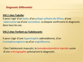 Diagnostic Différentiel:
VIII.1 chez l’adulte:
Il peut s’agir d’un kyste, d’un polype solitaire de Killian, d’une
tuberculose ou d’une sarcoïdose. La biopsie confirmera le diagnostic
dans tous les cas.
VIII.2 chez l’enfant ou l’adolescent:
Il peut s’agir d’une hypertrophie adénoïdienne, d’un
Craniopharyngiome ou d’un angiofibrome.
Chez l’adolescent masculin, la tomodensitométrie injectée suivie
d’une artériographie préciseront le diagnostic.
 