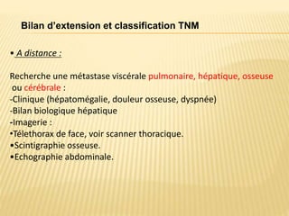 • A distance :
Recherche une métastase viscérale pulmonaire, hépatique, osseuse
ou cérébrale :
-Clinique (hépatomégalie, douleur osseuse, dyspnée)
-Bilan biologique hépatique
-Imagerie :
•Télethorax de face, voir scanner thoracique.
•Scintigraphie osseuse.
•Echographie abdominale.
Bilan d’extension et classification TNM
 
