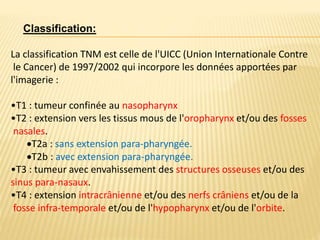 La classification TNM est celle de l'UICC (Union Internationale Contre
le Cancer) de 1997/2002 qui incorpore les données apportées par
l'imagerie :
•T1 : tumeur confinée au nasopharynx
•T2 : extension vers les tissus mous de l'oropharynx et/ou des fosses
nasales.
T2a : sans extension para-pharyngée.
T2b : avec extension para-pharyngée.
•T3 : tumeur avec envahissement des structures osseuses et/ou des
sinus para-nasaux.
•T4 : extension intracrânienne et/ou des nerfs crâniens et/ou de la
fosse infra-temporale et/ou de l'hypopharynx et/ou de l'orbite.
Classification:
 