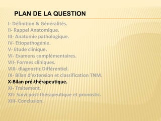 PLAN DE LA QUESTION
I- Définition & Généralités.
II- Rappel Anatomique.
III- Anatomie pathologique.
IV- Etiopathogénie.
V- Etude clinique.
VI- Examens complémentaires.
VII- Formes cliniques.
VIII- diagnostic Différentiel.
IX- Bilan d’extension et classification TNM.
X-Bilan pré-thérapeutique.
XI- Traitement.
XII- Suivi post-thérapeutique et pronostic.
XIII- Conclusion.
 