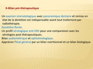 X-Bilan pré-thérapeutique
Un examen stomatologique avec panoramique dentaire et remise en
état de la dentition est indispensable avant tout traitement par
radiothérapie.
Gouttière florée.
Un profil sérologique anti-EBV pour une comparaison avec les
sérologies post-thérapeutiques.
Bilan audiométrique et ophtalmologique.
Apprécier l’état général par un bilan nutritionnel et un bilan biologique.
 