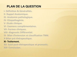 PLAN DE LA QUESTION
I- Définition & Généralités.
II- Rappel Anatomique.
III- Anatomie pathologique.
IV- Etiopathogénie.
V- Etude clinique.
VI- Examens complémentaires.
VII- Formes cliniques.
VIII- diagnostic Différentiel.
IX- Bilan d’extension et classification TNM.
X-Bilan pré-thérapeutique.
XI- Traitement.
XII- Suivi post-thérapeutique et pronostic.
XIII- Conclusion.
 