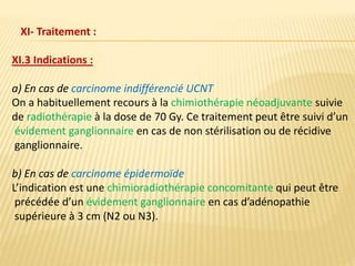 XI.3 Indications :
a) En cas de carcinome indifférencié UCNT
On a habituellement recours à la chimiothérapie néoadjuvante suivie
de radiothérapie à la dose de 70 Gy. Ce traitement peut être suivi d’un
évidement ganglionnaire en cas de non stérilisation ou de récidive
ganglionnaire.
b) En cas de carcinome épidermoïde
L’indication est une chimioradiothérapie concomitante qui peut être
précédée d’un évidement ganglionnaire en cas d’adénopathie
supérieure à 3 cm (N2 ou N3).
XI- Traitement :
 