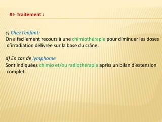 c) Chez l’enfant:
On a facilement recours à une chimiothérapie pour diminuer les doses
d’irradiation délivrée sur la base du crâne.
d) En cas de lymphome
Sont indiquées chimio et/ou radiothérapie après un bilan d’extension
complet.
XI- Traitement :
 