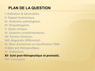 PLAN DE LA QUESTION
I- Définition & Généralités.
II- Rappel Anatomique.
III- Anatomie pathologique.
IV- Etiopathogénie.
V- Etude clinique.
VI- Examens complémentaires.
VII- Formes cliniques.
VIII- diagnostic Différentiel.
IX- Bilan d’extension et classification TNM.
X-Bilan pré-thérapeutique.
XI- Traitement.
XII- Suivi post-thérapeutique et pronostic.
XIII- Conclusion.
 