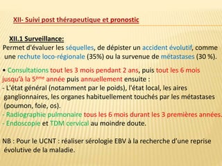 XII- Suivi post thérapeutique et pronostic
XII.1 Surveillance:
Permet d'évaluer les séquelles, de dépister un accident évolutif, comme
une rechute loco-régionale (35%) ou la survenue de métastases (30 %).
• Consultations tout les 3 mois pendant 2 ans, puis tout les 6 mois
jusqu’à la 5ème année puis annuellement ensuite :
- L'état général (notamment par le poids), l'état local, les aires
ganglionnaires, les organes habituellement touchés par les métastases
(poumon, foie, os).
- Radiographie pulmonaire tous les 6 mois durant les 3 premières années.
- Endoscopie et TDM cervical au moindre doute.
NB : Pour le UCNT : réaliser sérologie EBV à la recherche d’une reprise
évolutive de la maladie.
 
